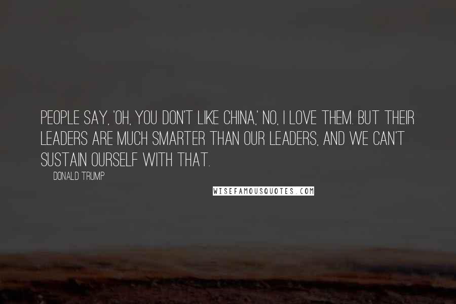 Donald Trump Quotes: People say, 'Oh, you don't like China,' no, I love them. But their leaders are much smarter than our leaders, and we can't sustain ourself with that.