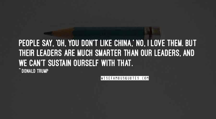 Donald Trump Quotes: People say, 'Oh, you don't like China,' no, I love them. But their leaders are much smarter than our leaders, and we can't sustain ourself with that.