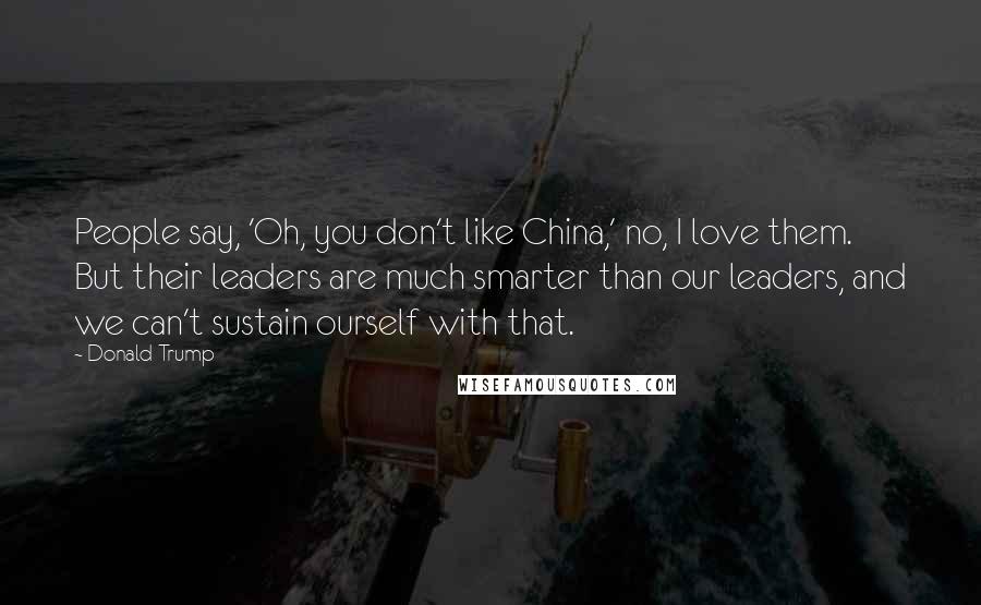 Donald Trump Quotes: People say, 'Oh, you don't like China,' no, I love them. But their leaders are much smarter than our leaders, and we can't sustain ourself with that.