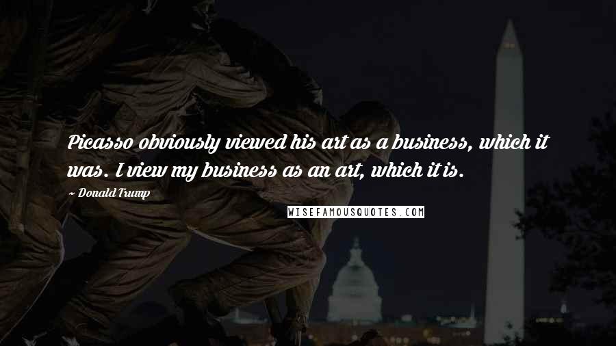 Donald Trump Quotes: Picasso obviously viewed his art as a business, which it was. I view my business as an art, which it is.