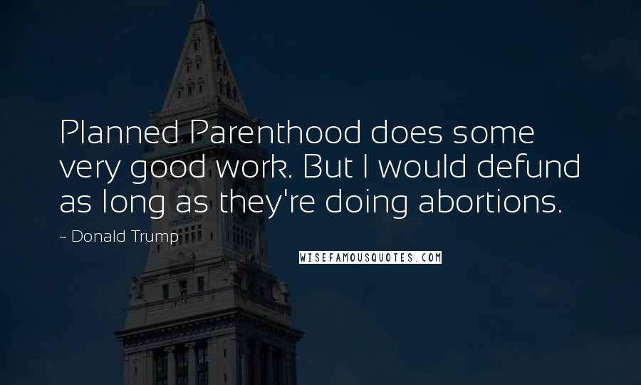 Donald Trump Quotes: Planned Parenthood does some very good work. But I would defund as long as they're doing abortions.