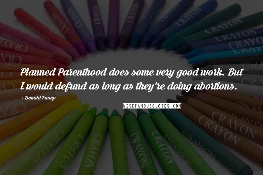 Donald Trump Quotes: Planned Parenthood does some very good work. But I would defund as long as they're doing abortions.