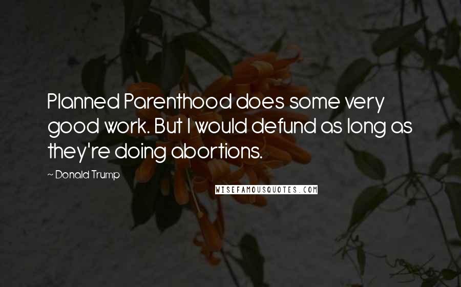 Donald Trump Quotes: Planned Parenthood does some very good work. But I would defund as long as they're doing abortions.