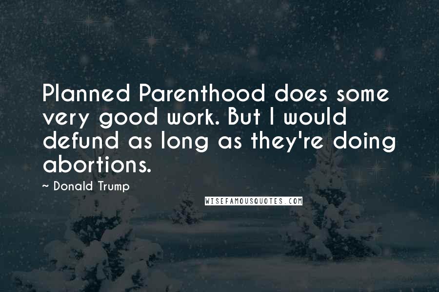 Donald Trump Quotes: Planned Parenthood does some very good work. But I would defund as long as they're doing abortions.