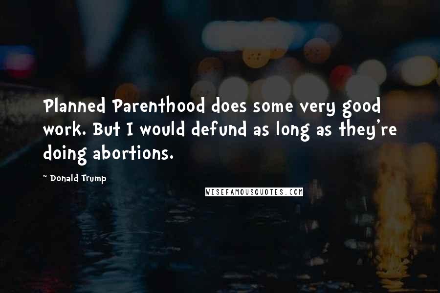 Donald Trump Quotes: Planned Parenthood does some very good work. But I would defund as long as they're doing abortions.