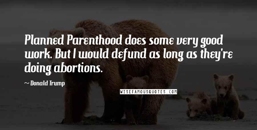 Donald Trump Quotes: Planned Parenthood does some very good work. But I would defund as long as they're doing abortions.