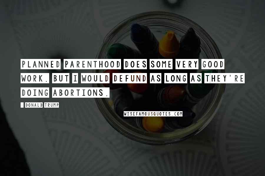 Donald Trump Quotes: Planned Parenthood does some very good work. But I would defund as long as they're doing abortions.