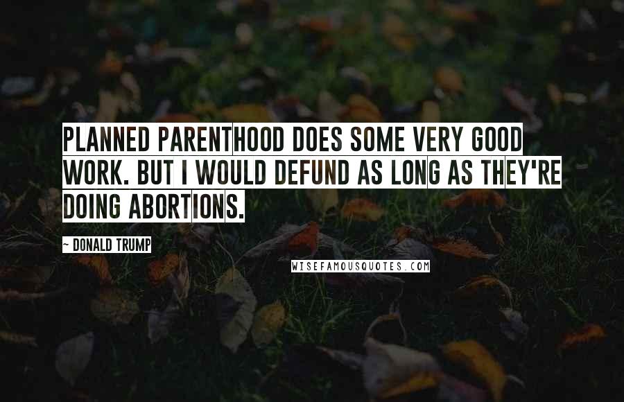 Donald Trump Quotes: Planned Parenthood does some very good work. But I would defund as long as they're doing abortions.