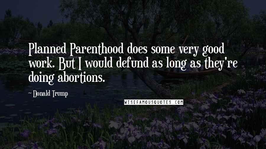 Donald Trump Quotes: Planned Parenthood does some very good work. But I would defund as long as they're doing abortions.