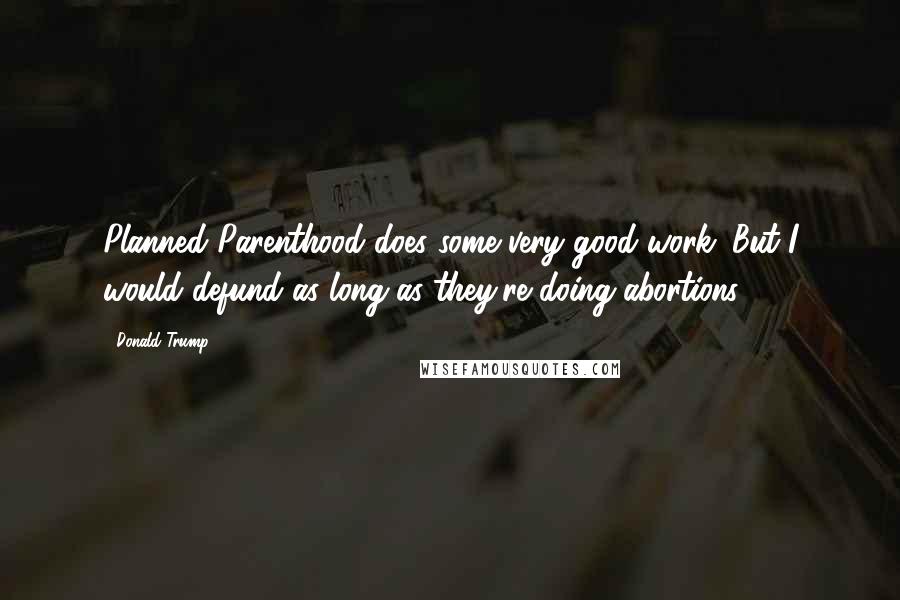 Donald Trump Quotes: Planned Parenthood does some very good work. But I would defund as long as they're doing abortions.