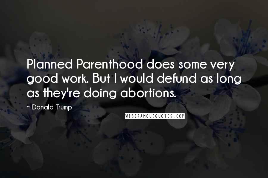 Donald Trump Quotes: Planned Parenthood does some very good work. But I would defund as long as they're doing abortions.