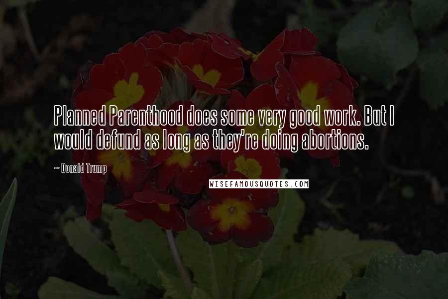 Donald Trump Quotes: Planned Parenthood does some very good work. But I would defund as long as they're doing abortions.