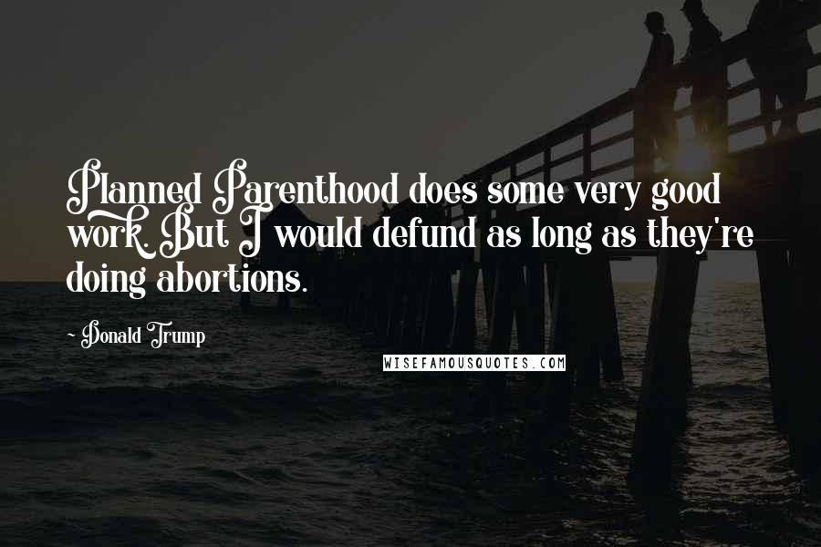 Donald Trump Quotes: Planned Parenthood does some very good work. But I would defund as long as they're doing abortions.