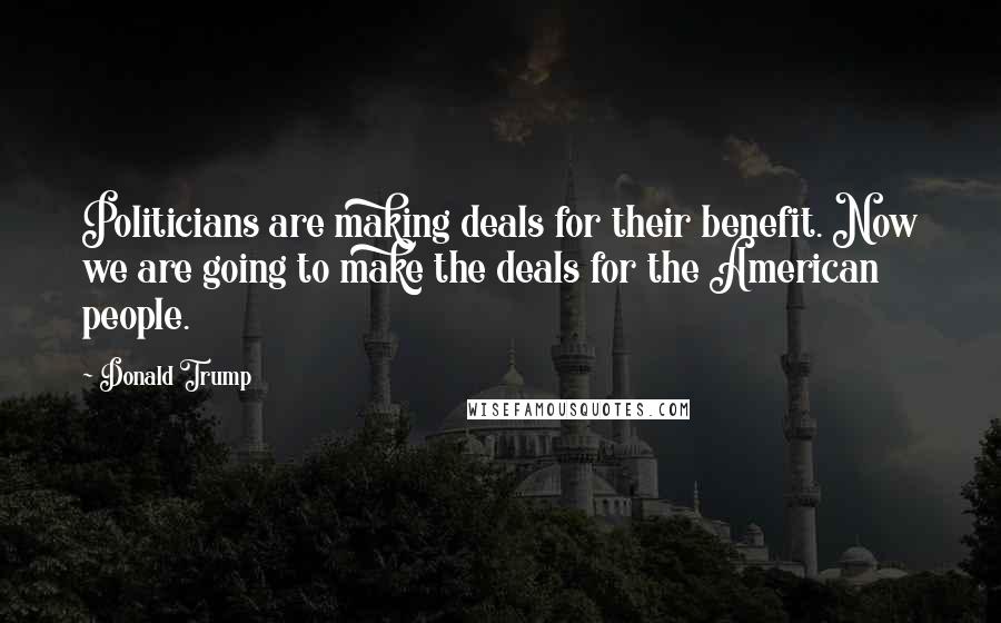 Donald Trump Quotes: Politicians are making deals for their benefit. Now we are going to make the deals for the American people.