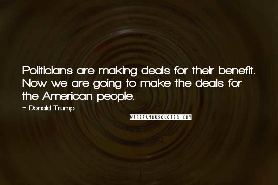 Donald Trump Quotes: Politicians are making deals for their benefit. Now we are going to make the deals for the American people.