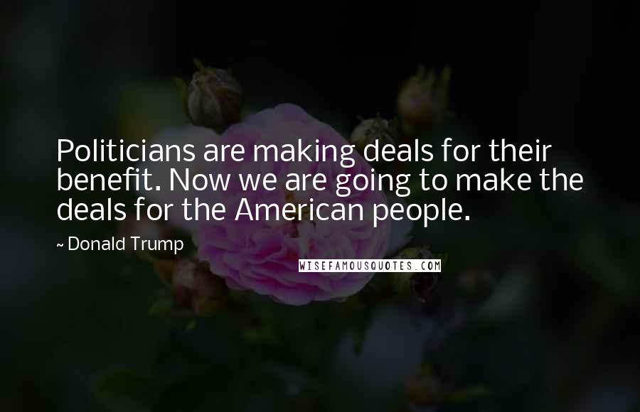 Donald Trump Quotes: Politicians are making deals for their benefit. Now we are going to make the deals for the American people.