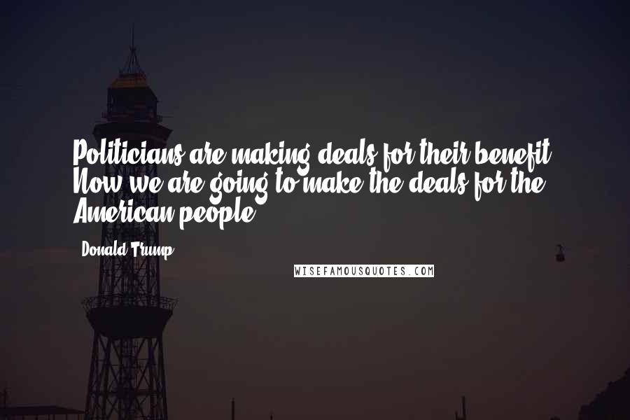 Donald Trump Quotes: Politicians are making deals for their benefit. Now we are going to make the deals for the American people.