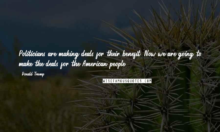 Donald Trump Quotes: Politicians are making deals for their benefit. Now we are going to make the deals for the American people.