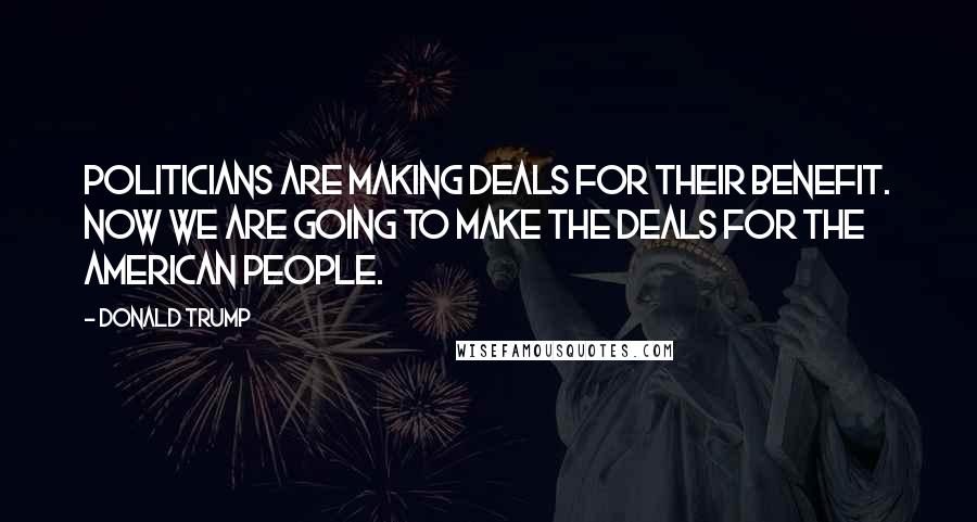 Donald Trump Quotes: Politicians are making deals for their benefit. Now we are going to make the deals for the American people.