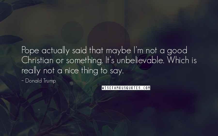 Donald Trump Quotes: Pope actually said that maybe I'm not a good Christian or something. It's unbelievable. Which is really not a nice thing to say.