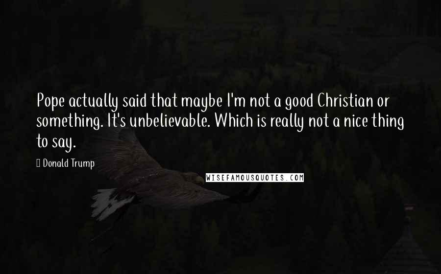 Donald Trump Quotes: Pope actually said that maybe I'm not a good Christian or something. It's unbelievable. Which is really not a nice thing to say.