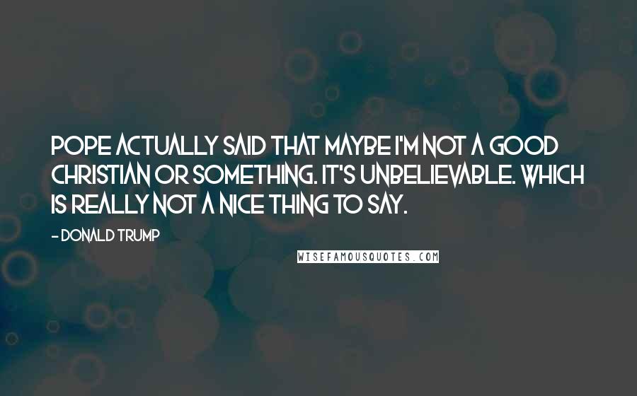 Donald Trump Quotes: Pope actually said that maybe I'm not a good Christian or something. It's unbelievable. Which is really not a nice thing to say.