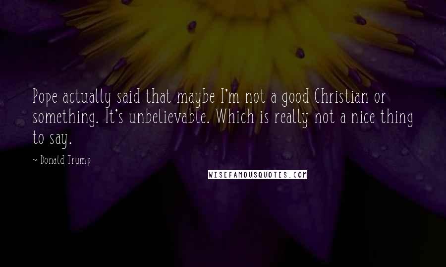 Donald Trump Quotes: Pope actually said that maybe I'm not a good Christian or something. It's unbelievable. Which is really not a nice thing to say.