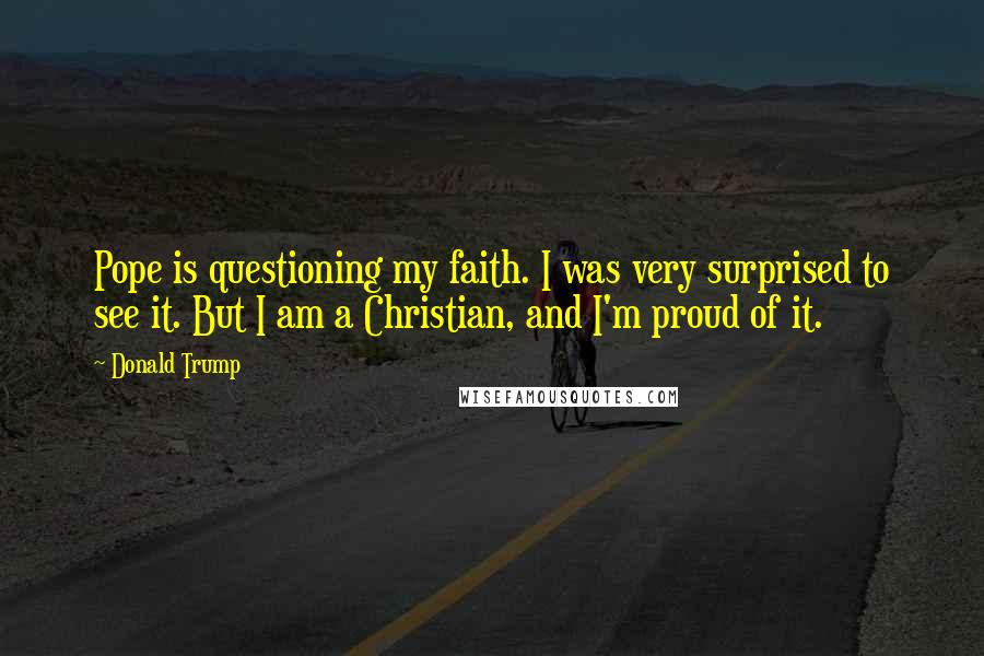Donald Trump Quotes: Pope is questioning my faith. I was very surprised to see it. But I am a Christian, and I'm proud of it.