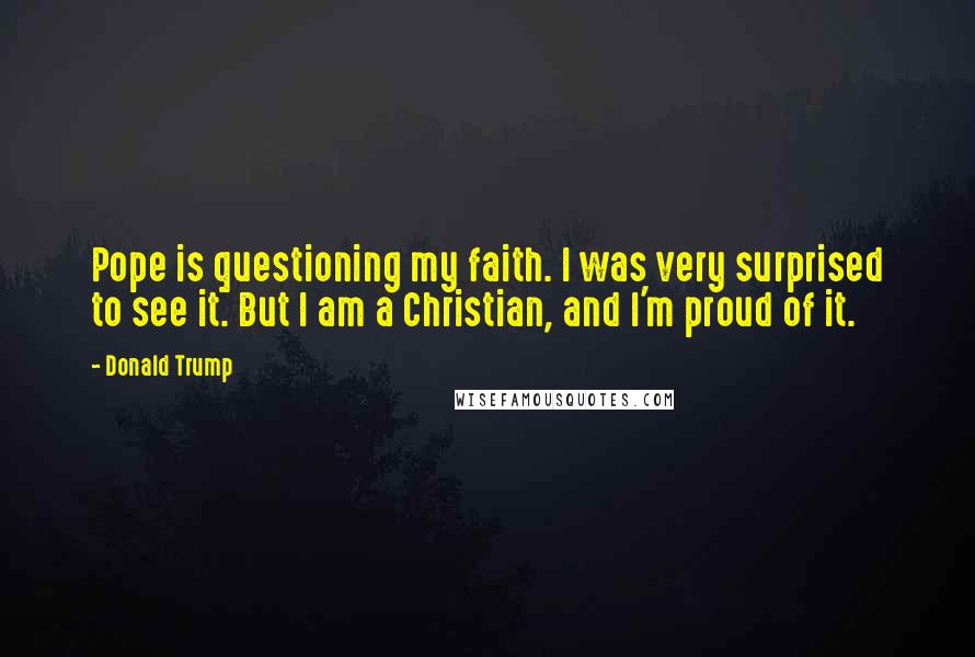 Donald Trump Quotes: Pope is questioning my faith. I was very surprised to see it. But I am a Christian, and I'm proud of it.
