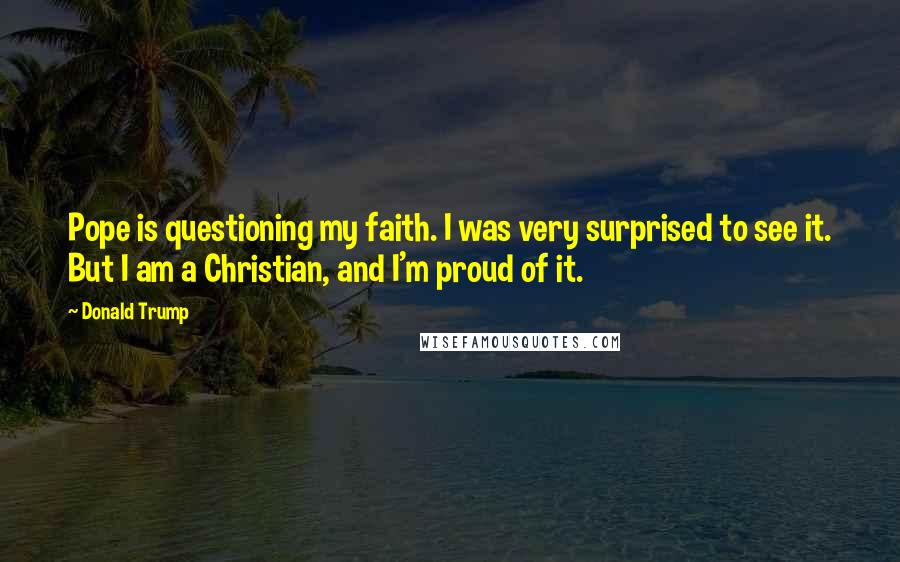 Donald Trump Quotes: Pope is questioning my faith. I was very surprised to see it. But I am a Christian, and I'm proud of it.