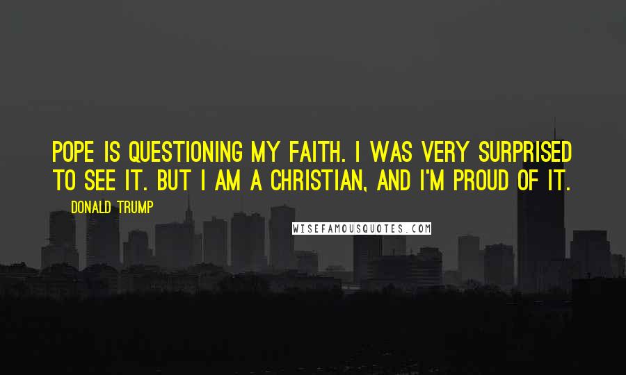 Donald Trump Quotes: Pope is questioning my faith. I was very surprised to see it. But I am a Christian, and I'm proud of it.