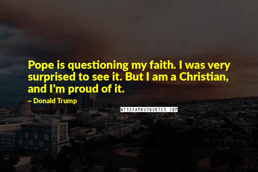 Donald Trump Quotes: Pope is questioning my faith. I was very surprised to see it. But I am a Christian, and I'm proud of it.