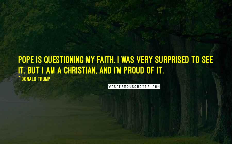 Donald Trump Quotes: Pope is questioning my faith. I was very surprised to see it. But I am a Christian, and I'm proud of it.