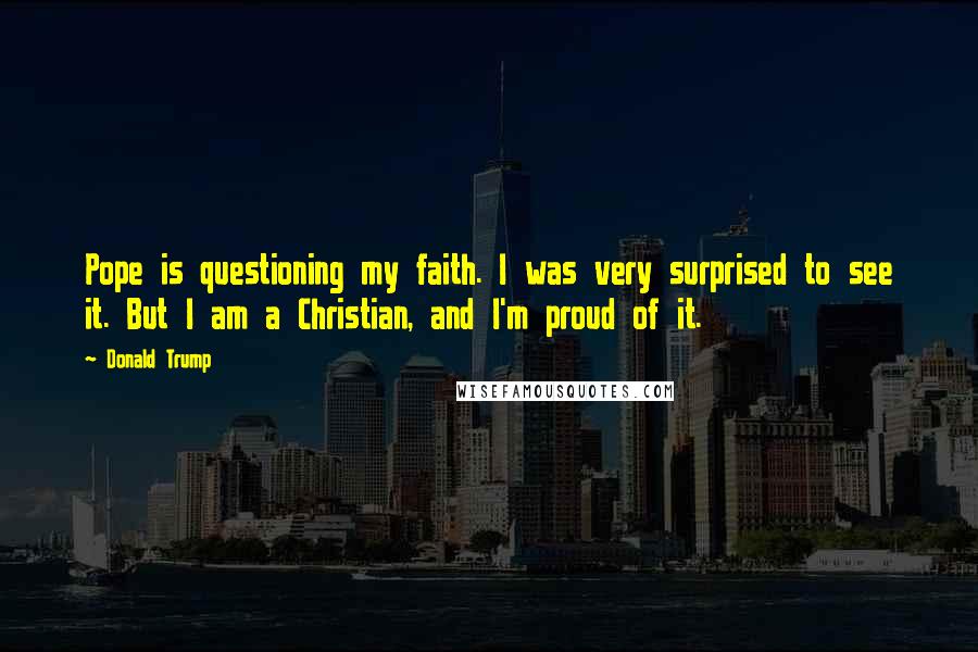 Donald Trump Quotes: Pope is questioning my faith. I was very surprised to see it. But I am a Christian, and I'm proud of it.