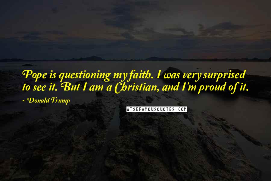 Donald Trump Quotes: Pope is questioning my faith. I was very surprised to see it. But I am a Christian, and I'm proud of it.