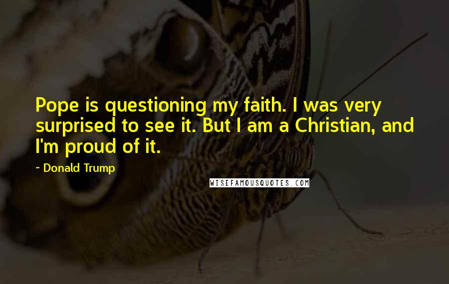 Donald Trump Quotes: Pope is questioning my faith. I was very surprised to see it. But I am a Christian, and I'm proud of it.