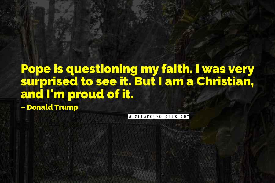 Donald Trump Quotes: Pope is questioning my faith. I was very surprised to see it. But I am a Christian, and I'm proud of it.