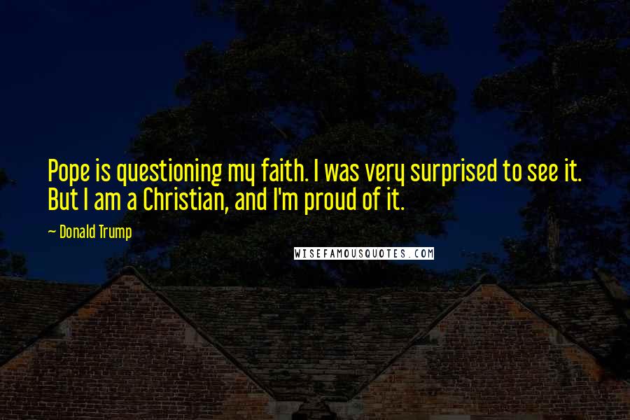 Donald Trump Quotes: Pope is questioning my faith. I was very surprised to see it. But I am a Christian, and I'm proud of it.