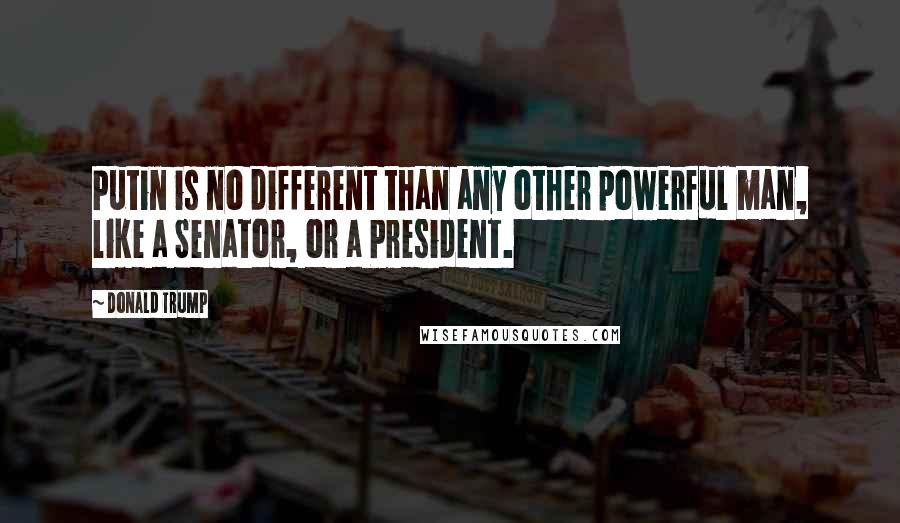 Donald Trump Quotes: Putin is no different than any other powerful man, like a Senator, or a President.