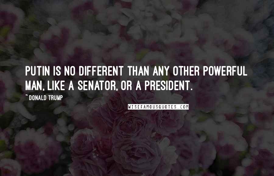 Donald Trump Quotes: Putin is no different than any other powerful man, like a Senator, or a President.