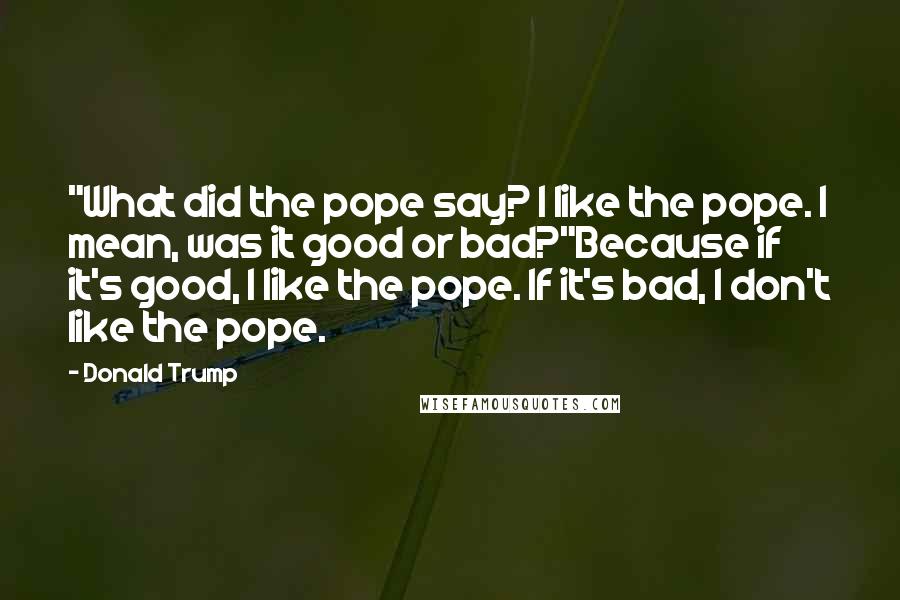 Donald Trump Quotes: "What did the pope say? I like the pope. I mean, was it good or bad?"Because if it's good, I like the pope. If it's bad, I don't like the pope.