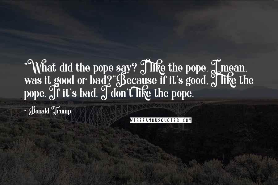 Donald Trump Quotes: "What did the pope say? I like the pope. I mean, was it good or bad?"Because if it's good, I like the pope. If it's bad, I don't like the pope.