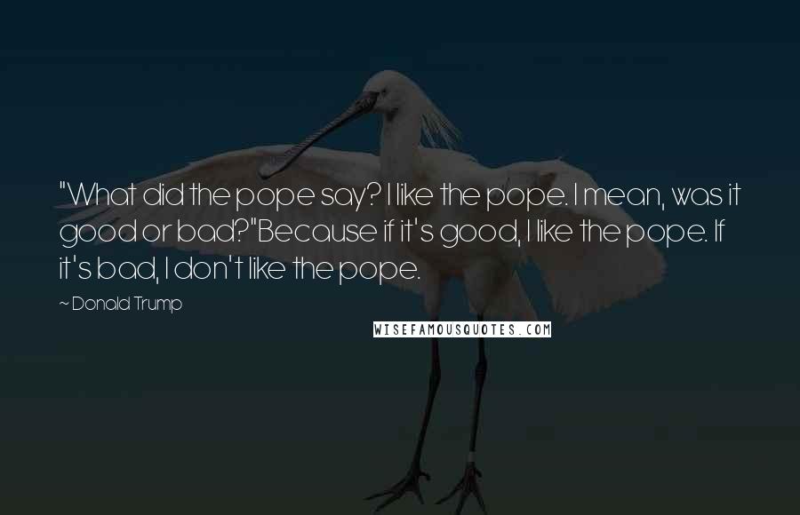 Donald Trump Quotes: "What did the pope say? I like the pope. I mean, was it good or bad?"Because if it's good, I like the pope. If it's bad, I don't like the pope.