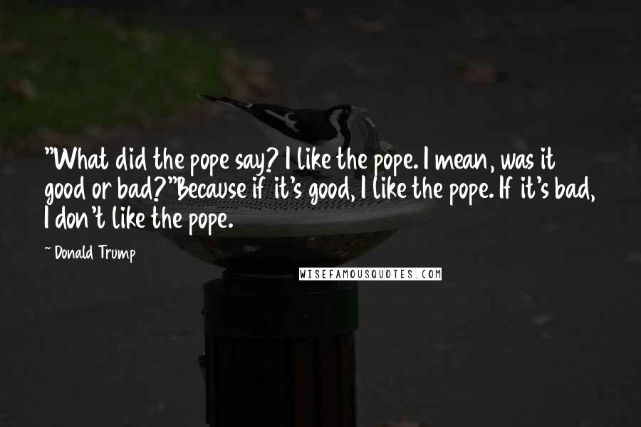 Donald Trump Quotes: "What did the pope say? I like the pope. I mean, was it good or bad?"Because if it's good, I like the pope. If it's bad, I don't like the pope.