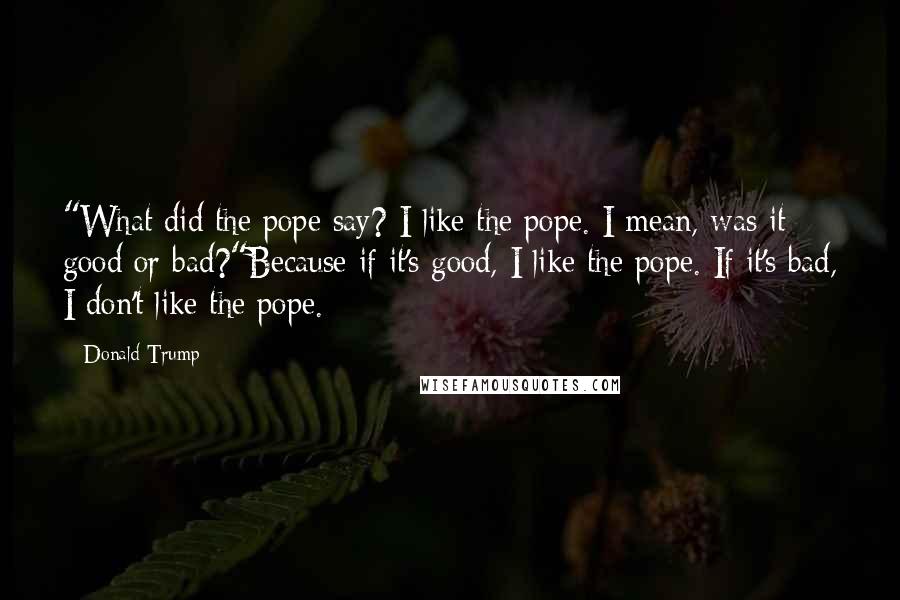 Donald Trump Quotes: "What did the pope say? I like the pope. I mean, was it good or bad?"Because if it's good, I like the pope. If it's bad, I don't like the pope.