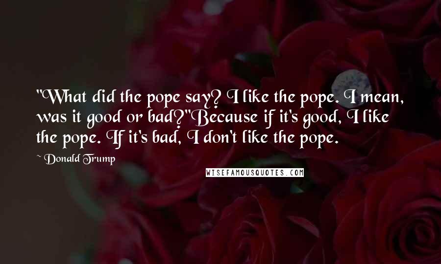 Donald Trump Quotes: "What did the pope say? I like the pope. I mean, was it good or bad?"Because if it's good, I like the pope. If it's bad, I don't like the pope.