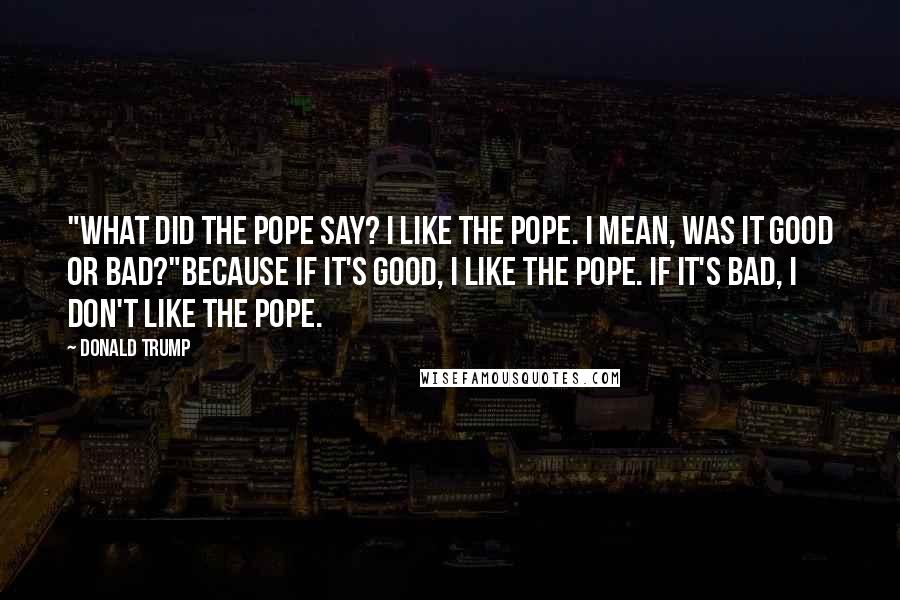 Donald Trump Quotes: "What did the pope say? I like the pope. I mean, was it good or bad?"Because if it's good, I like the pope. If it's bad, I don't like the pope.