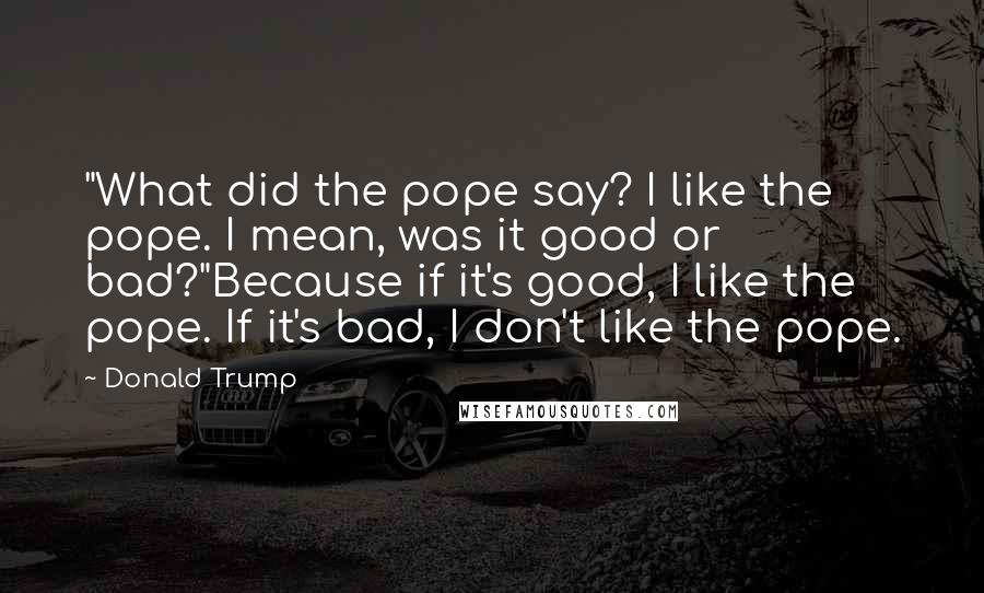 Donald Trump Quotes: "What did the pope say? I like the pope. I mean, was it good or bad?"Because if it's good, I like the pope. If it's bad, I don't like the pope.