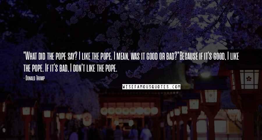 Donald Trump Quotes: "What did the pope say? I like the pope. I mean, was it good or bad?"Because if it's good, I like the pope. If it's bad, I don't like the pope.