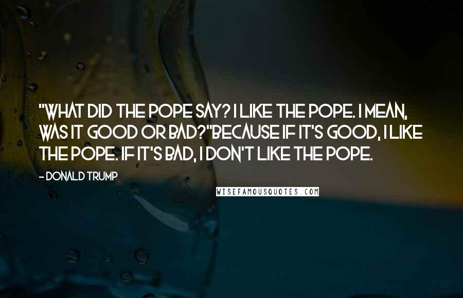 Donald Trump Quotes: "What did the pope say? I like the pope. I mean, was it good or bad?"Because if it's good, I like the pope. If it's bad, I don't like the pope.